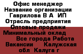 Офис-менеджер › Название организации ­ Гаврилова В.А, ИП › Отрасль предприятия ­ Оптовые продажи › Минимальный оклад ­ 20 000 - Все города Работа » Вакансии   . Калужская обл.,Калуга г.